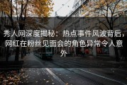 秀人网深度揭秘：热点事件风波背后，网红在粉丝见面会的角色异常令人意外