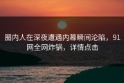 圈内人在深夜遭遇内幕瞬间沦陷，91网全网炸锅，详情点击