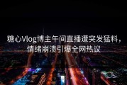 糖心Vlog博主午间直播遭突发猛料，情绪崩溃引爆全网热议