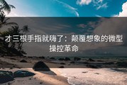 才三根手指就嗨了：颠覆想象的微型操控革命