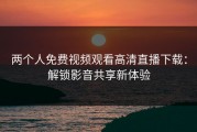 两个人免费视频观看高清直播下载：解锁影音共享新体验