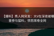 【爆料】秀人网突发：大V在深夜被曝曾参与猛料，愤怒席卷全网