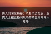 秀人网深度揭秘：八卦风波背后，业内人士在直播间现场的角色异常令人意外