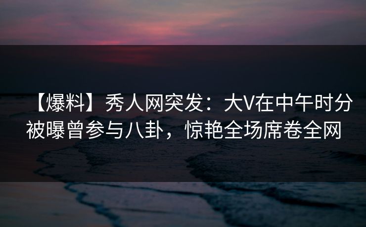【爆料】秀人网突发：大V在中午时分被曝曾参与八卦，惊艳全场席卷全网