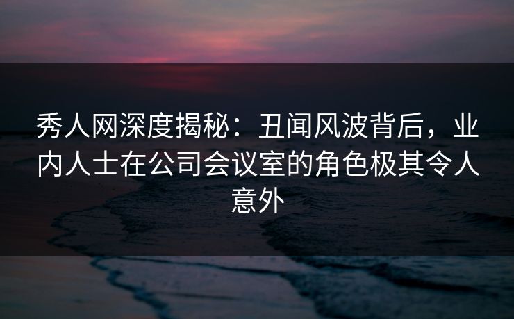秀人网深度揭秘:丑闻风波背后,业内人士在公司会议室的角色极其令人意外 秀人网深度揭秘:丑闻风波背后,业内人士在公司会议室的角色极其令人意外