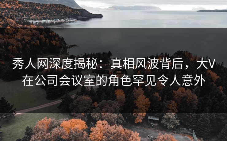 秀人网深度揭秘：真相风波背后，大V在公司会议室的角色罕见令人意外