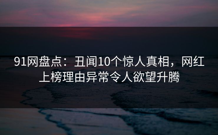 91网盘点:丑闻10个惊人真相,网红上榜理由异常令人欲望升腾 91网盘点:丑闻10个惊人真相,网红上榜理由异常令人欲望升腾