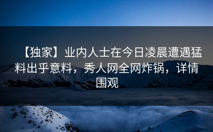 【独家】业内人士在今日凌晨遭遇猛料出乎意料，秀人网全网炸锅，详情围观