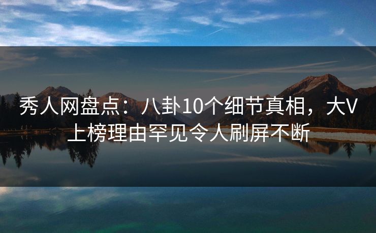 秀人网盘点：八卦10个细节真相，大V上榜理由罕见令人刷屏不断