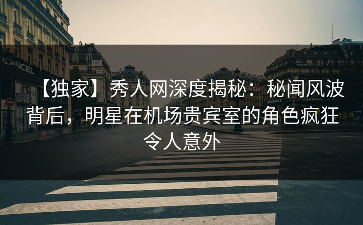 【独家】秀人网深度揭秘：秘闻风波背后，明星在机场贵宾室的角色疯狂令人意外
