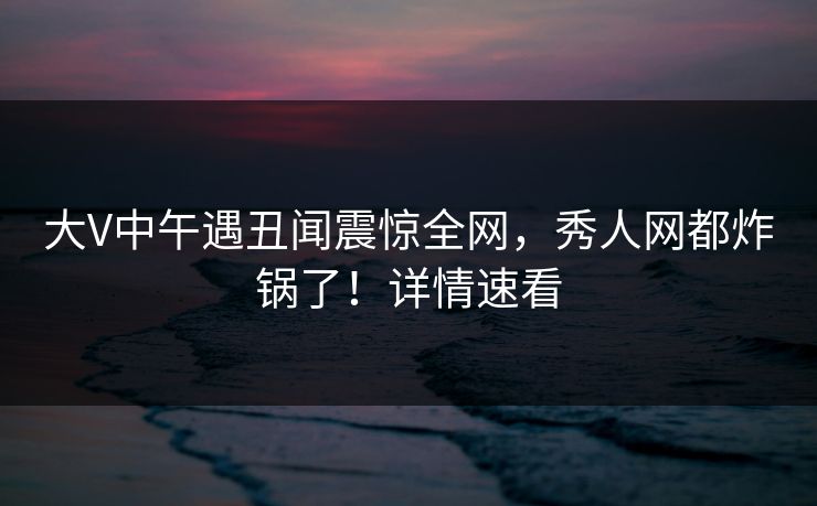 大V中午遇丑闻震惊全网，秀人网都炸锅了！详情速看