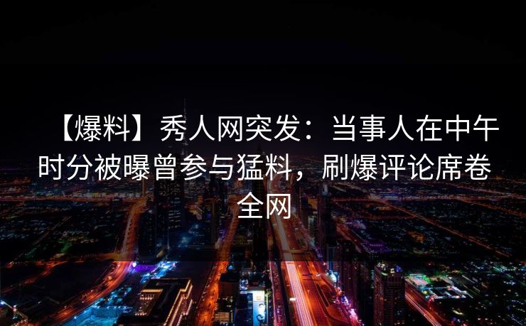 【爆料】秀人网突发：当事人在中午时分被曝曾参与猛料，刷爆评论席卷全网