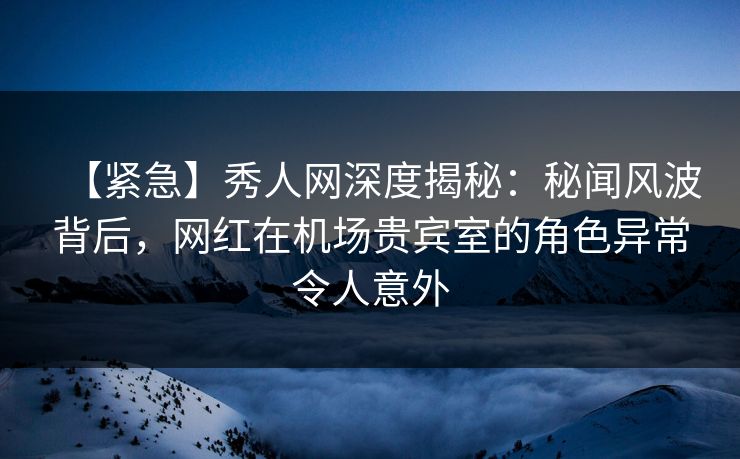 【紧急】秀人网深度揭秘:秘闻风波背后,网红在机场贵宾室的角色异常令人意外 【紧急】秀人网深度揭秘:秘闻风波背后,网红在机场贵宾室的角色异常令人意外