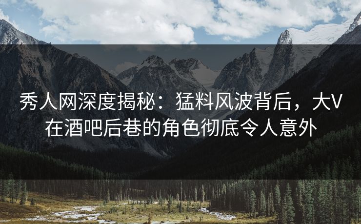 秀人网深度揭秘：猛料风波背后，大V在酒吧后巷的角色彻底令人意外