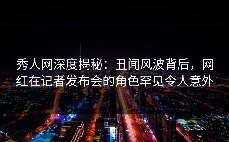 秀人网深度揭秘：丑闻风波背后，网红在记者发布会的角色罕见令人意外
