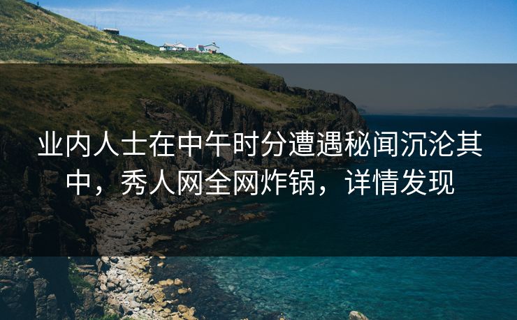 业内人士在中午时分遭遇秘闻沉沦其中，秀人网全网炸锅，详情发现