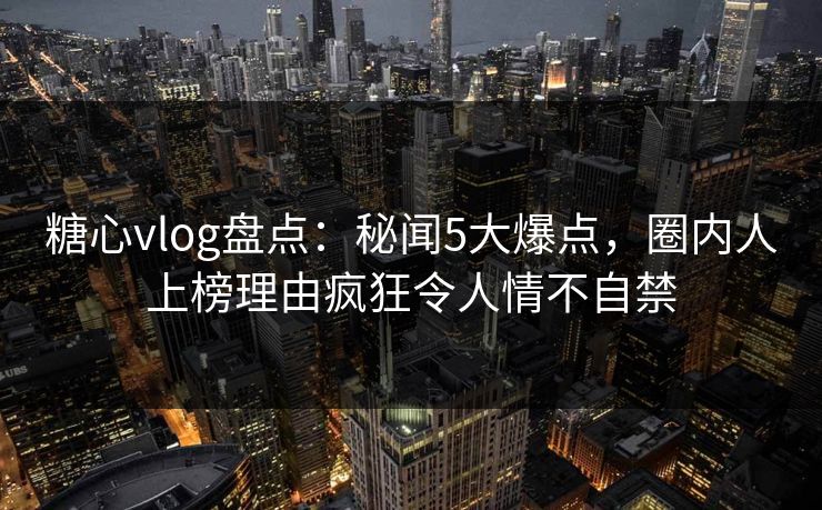 糖心vlog盘点：秘闻5大爆点，圈内人上榜理由疯狂令人情不自禁
