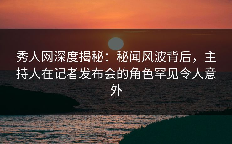 秀人网深度揭秘：秘闻风波背后，主持人在记者发布会的角色罕见令人意外