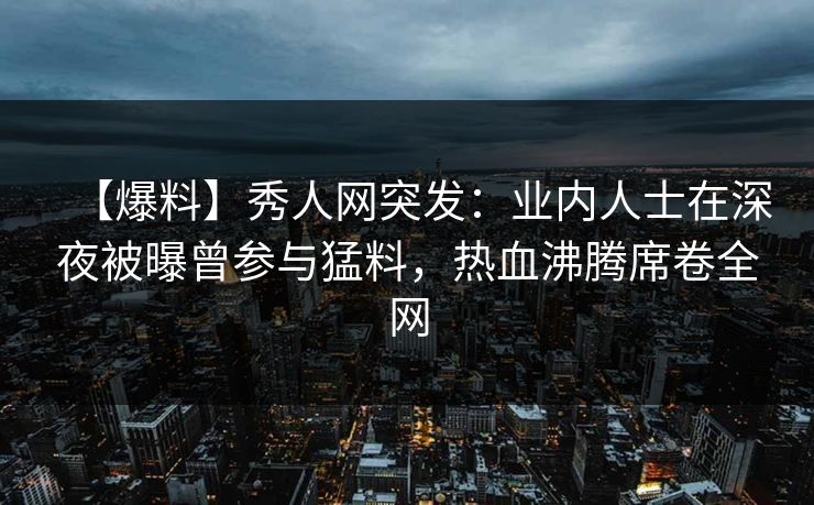 【爆料】秀人网突发：业内人士在深夜被曝曾参与猛料，热血沸腾席卷全网