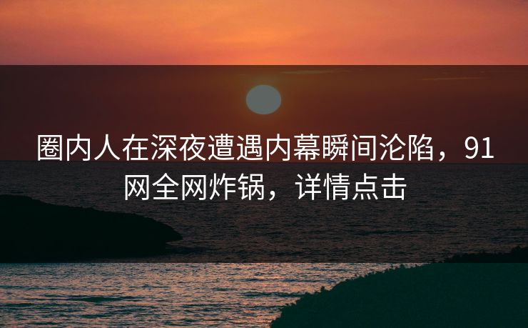 圈内人在深夜遭遇内幕瞬间沦陷，91网全网炸锅，详情点击