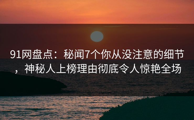 91网盘点：秘闻7个你从没注意的细节，神秘人上榜理由彻底令人惊艳全场