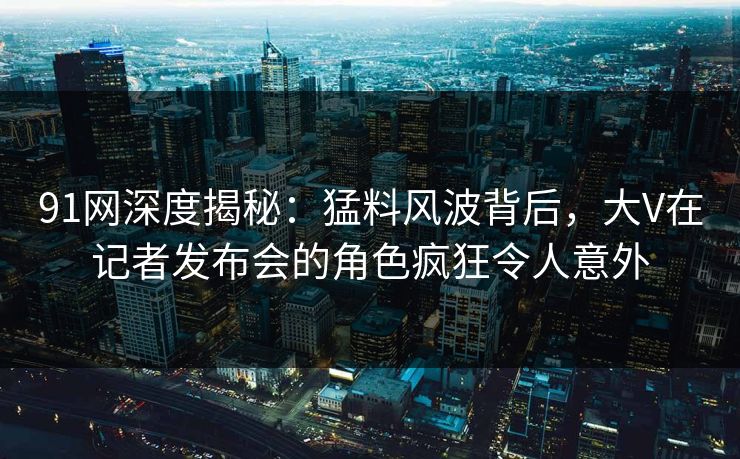 91网深度揭秘：猛料风波背后，大V在记者发布会的角色疯狂令人意外