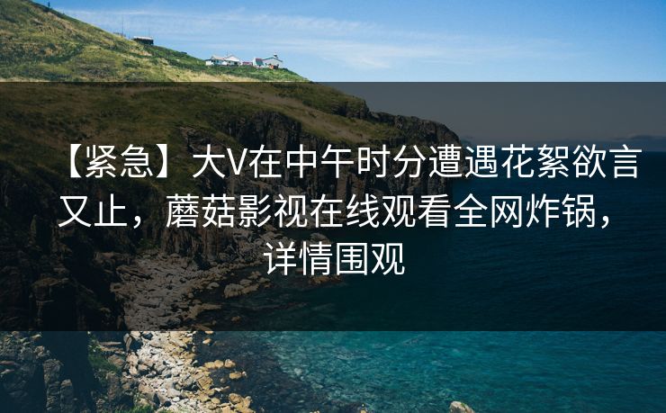 【紧急】大V在中午时分遭遇花絮欲言又止,蘑菇影视在线观看全网炸锅,详情围观 【紧急】大V在中午时分遭遇花絮欲言又止,蘑菇影视在线观看全网炸锅,详情围观