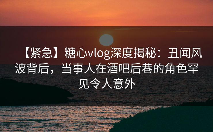 【紧急】糖心vlog深度揭秘:丑闻风波背后,当事人在酒吧后巷的角色罕见令人意外 【紧急】糖心vlog深度揭秘:丑闻风波背后,当事人在酒吧后巷的角色罕见令人意外