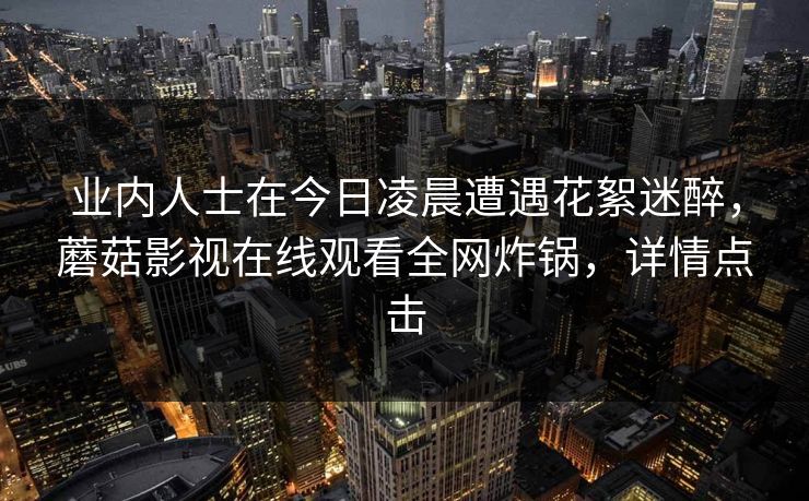 业内人士在今日凌晨遭遇花絮迷醉,蘑菇影视在线观看全网炸锅,详情点击 业内人士在今日凌晨遭遇花絮迷醉,蘑菇影视在线观看全网炸锅,详情点击