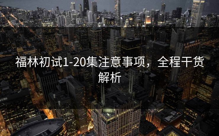福林初试1-20集注意事项,全程干货解析 福林初试1-20集注意事项,全程干货解析