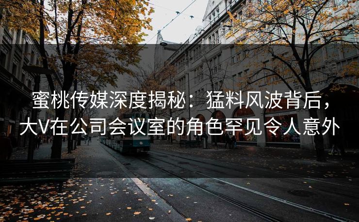 蜜桃传媒深度揭秘：猛料风波背后，大V在公司会议室的角色罕见令人意外