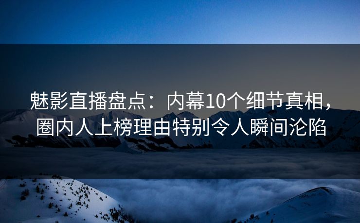 魅影直播盘点：内幕10个细节真相，圈内人上榜理由特别令人瞬间沦陷