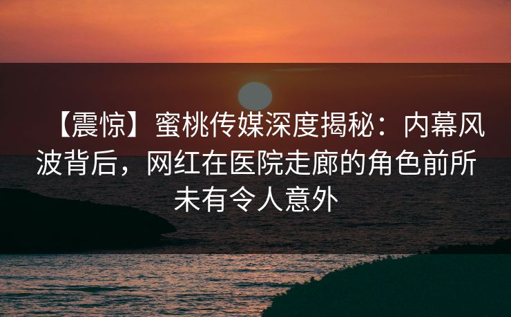【震惊】蜜桃传媒深度揭秘：内幕风波背后，网红在医院走廊的角色前所未有令人意外