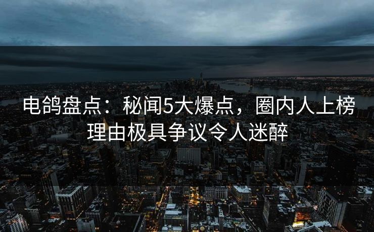 电鸽盘点：秘闻5大爆点，圈内人上榜理由极具争议令人迷醉