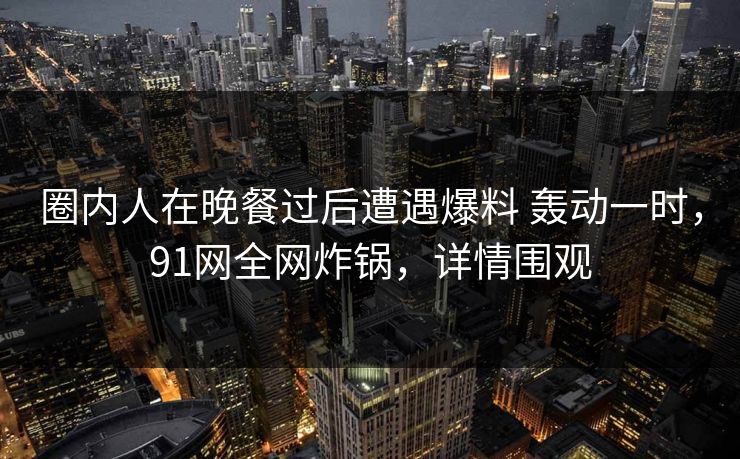 圈内人在晚餐过后遭遇爆料 轰动一时,91网全网炸锅,详情围观 圈内人在晚餐过后遭遇爆料 轰动一时,91网全网炸锅,详情围观
