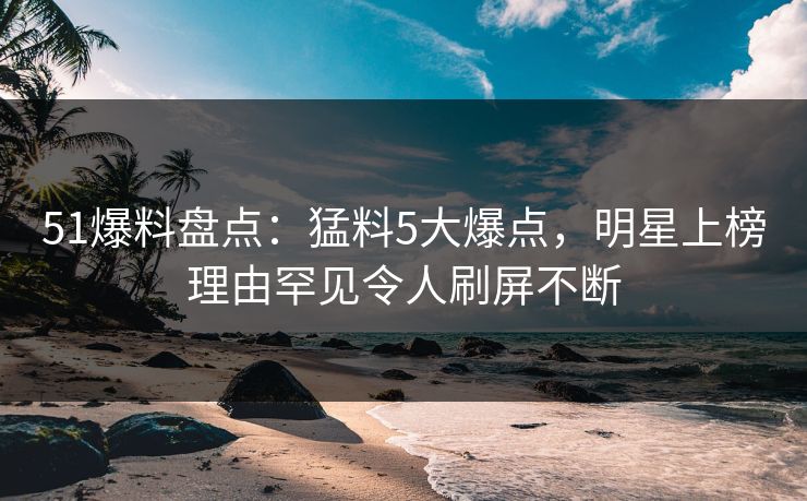 51爆料盘点：猛料5大爆点，明星上榜理由罕见令人刷屏不断