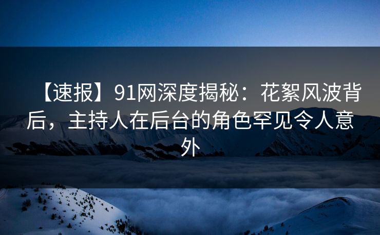 【速报】91网深度揭秘：花絮风波背后，主持人在后台的角色罕见令人意外