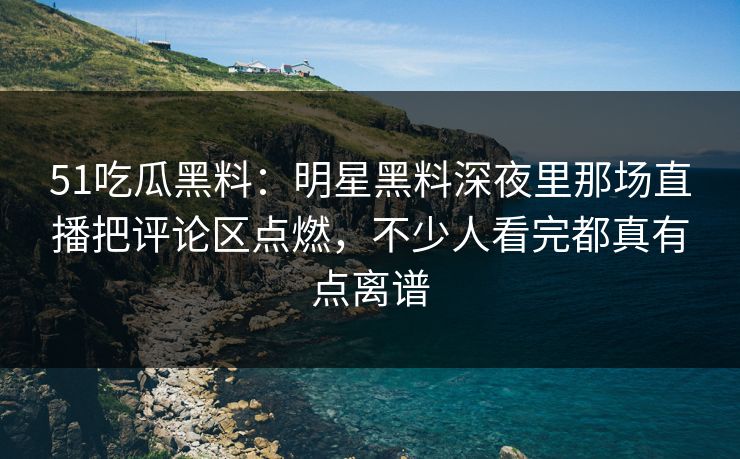51吃瓜黑料：明星黑料深夜里那场直播把评论区点燃，不少人看完都真有点离谱