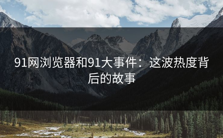91网浏览器和91大事件：这波热度背后的故事