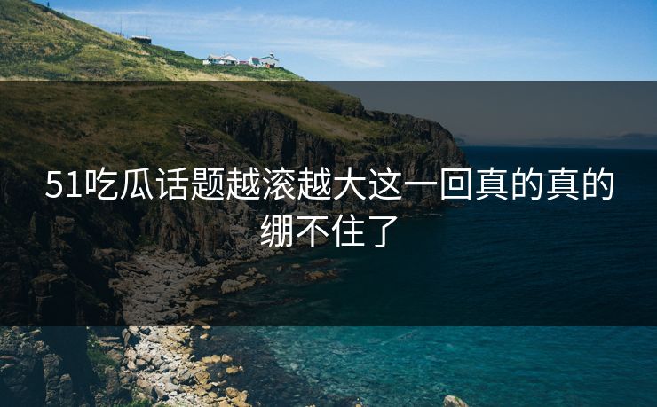 51吃瓜话题越滚越大这一回真的真的绷不住了