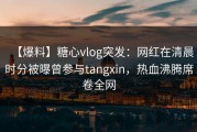 【爆料】糖心vlog突发：网红在清晨时分被曝曾参与tangxin，热血沸腾席卷全网