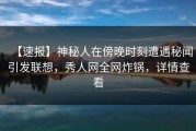 【速报】神秘人在傍晚时刻遭遇秘闻引发联想，秀人网全网炸锅，详情查看