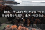 【爆料】秀人网突发：明星在中午时分被曝曾参与丑闻，全网炸裂席卷全网