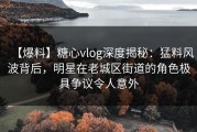 【爆料】糖心vlog深度揭秘：猛料风波背后，明星在老城区街道的角色极具争议令人意外