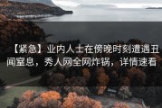 【紧急】业内人士在傍晚时刻遭遇丑闻窒息，秀人网全网炸锅，详情速看