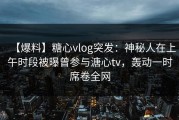 【爆料】糖心vlog突发：神秘人在上午时段被曝曾参与溏心tv，轰动一时席卷全网