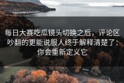 每日大赛吃瓜镜头切换之后，评论区吵翻的更能说服人终于解释清楚了：你会重新定义它