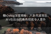 糖心vlog深度揭秘：八卦风波背后，大V在后台的角色彻底令人意外