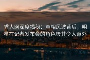 秀人网深度揭秘：真相风波背后，明星在记者发布会的角色极其令人意外