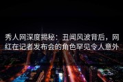 秀人网深度揭秘：丑闻风波背后，网红在记者发布会的角色罕见令人意外